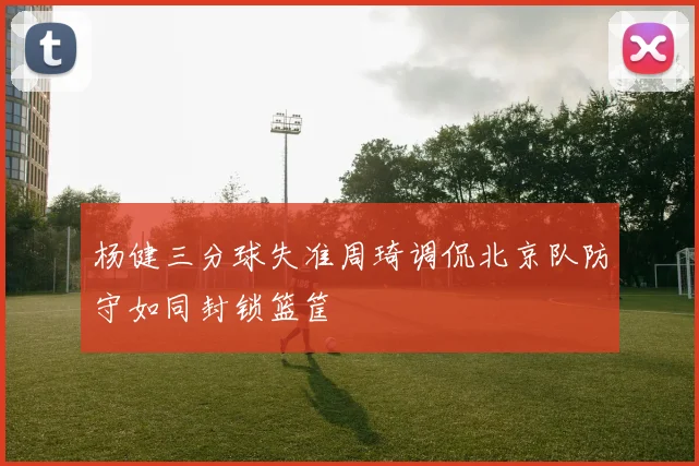 杨健三分球失准周琦调侃北京队防守如同封锁篮筐